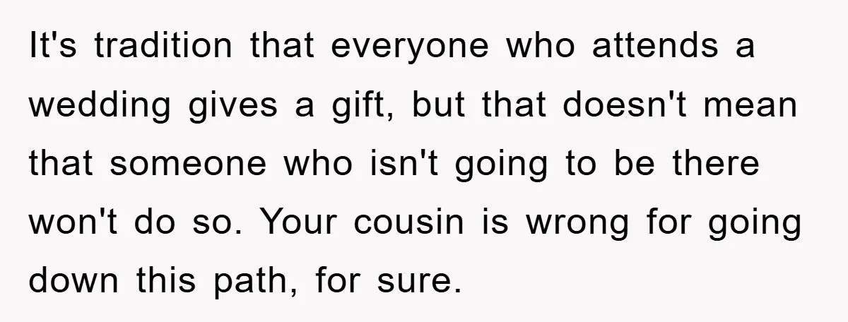 It's tradition that everyone who attends a wedding gives a gift, but that doesn't mean that someone who isn't going to be there won't do so. Your cousin is wrong...