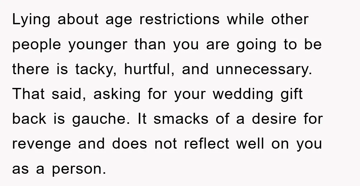 Lying about age restrictions while other people younger than you are going to be there is tacky, hurtful, and unnecessary. That said, asking for your wedding gift back is gauche....