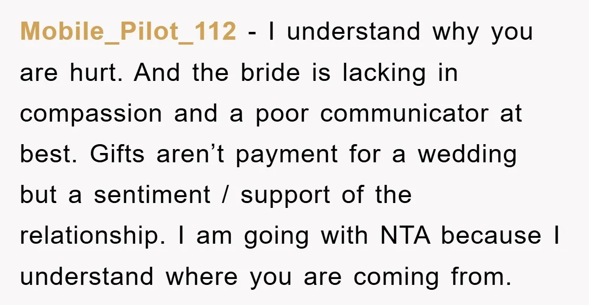 Mobile_Pilot_112 − I understand why you are hurt. And the bride is lacking in compassion and a poor communicator at best. Gifts aren’t payment for a wedding but a sentiment...