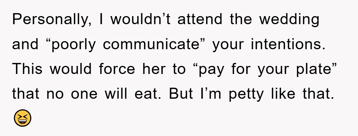 Personally, I wouldn’t attend the wedding and “poorly communicate” your intentions. This would force her to “pay for your plate” that no one will eat. But I’m petty like that....