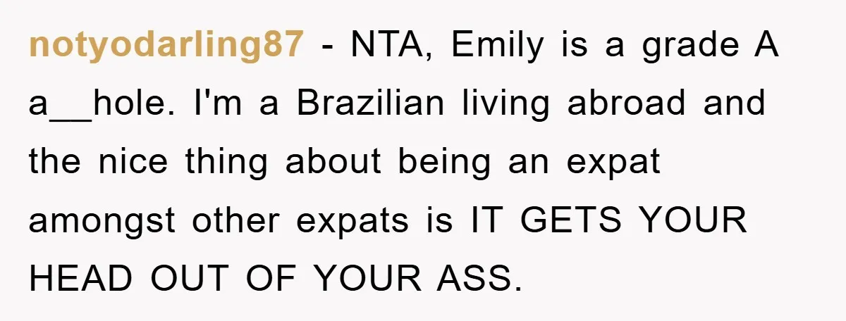 notyodarling87 - NTA, Emily is a grade A a__hole. I'm a Brazilian living abroad and the nice thing about being an expat amongst other expats is IT GETS YOUR HEAD...
