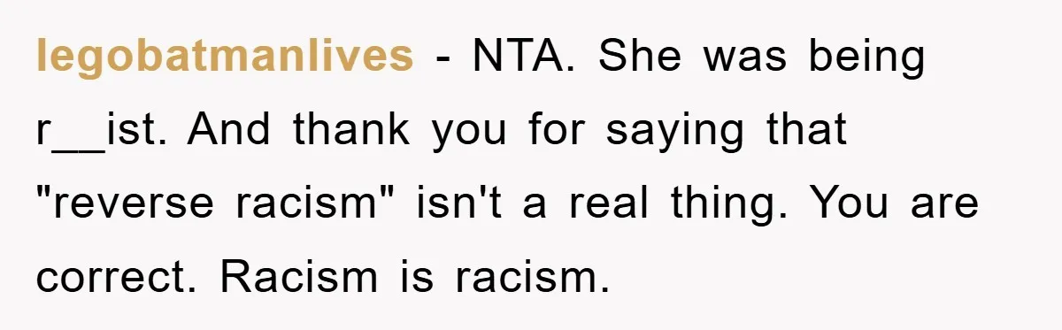 legobatmanlives - NTA. She was being r__ist. And thank you for saying that "reverse racism" isn't a real thing. You are correct. Racism is racism.