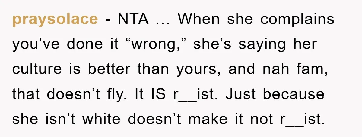 praysolace - NTA … When she complains you’ve done it “wrong,” she’s saying her culture is better than yours, and nah fam, that doesn’t fly. It IS r__ist. Just because...
