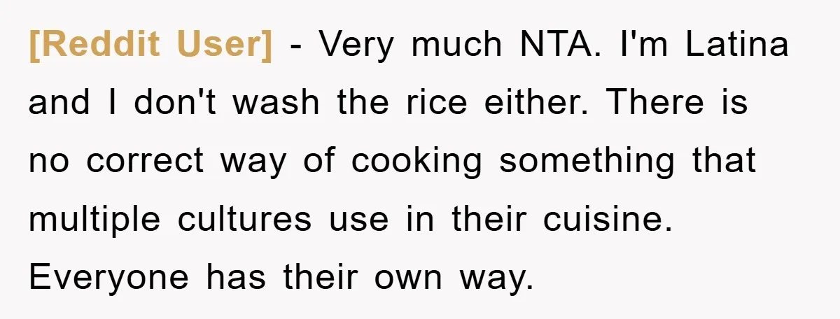 [Reddit User] - Very much NTA. I'm Latina and I don't wash the rice either. There is no correct way of cooking something that multiple cultures use in their cuisine....