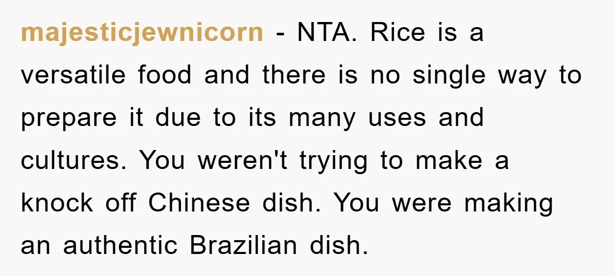 majesticjewnicorn - NTA. Rice is a versatile food and there is no single way to prepare it due to its many uses and cultures. You weren't trying to make a...