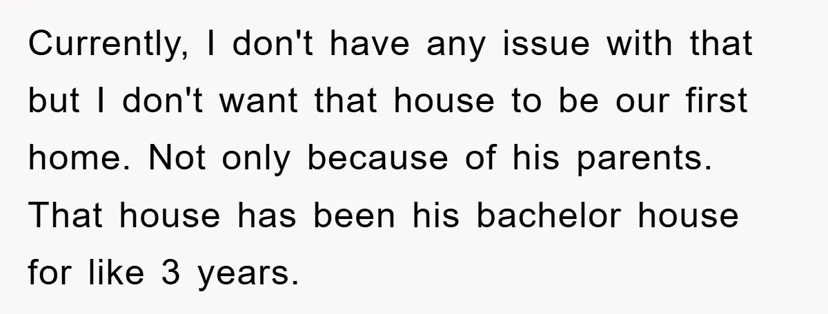 Currently, I don't have any issue with that but I don't want that house to be our first home. Not only because of his parents. That house has been his...