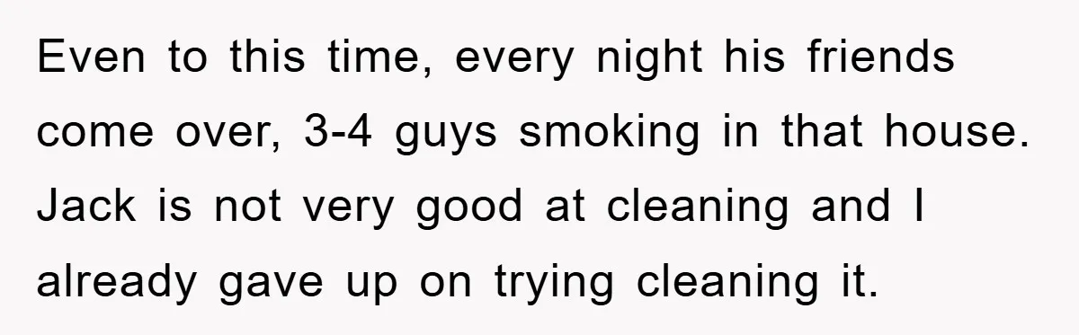 Even to this time, every night his friends come over, 3-4 guys smoking in that house. Jack is not very good at cleaning and I already gave up on trying...