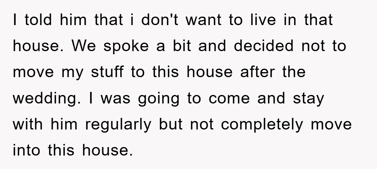 I told him that i don't want to live in that house. We spoke a bit and decided not to move my stuff to this house after the wedding. I...