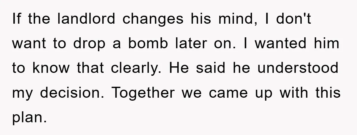 If the landlord changes his mind, I don't want to drop a bomb later on. I wanted him to know that clearly. He said he understood my decision. Together we...