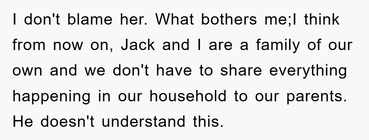 I don't blame her. What bothers me;I think from now on, Jack and I are a family of our own and we don't have to share everything happening in our...