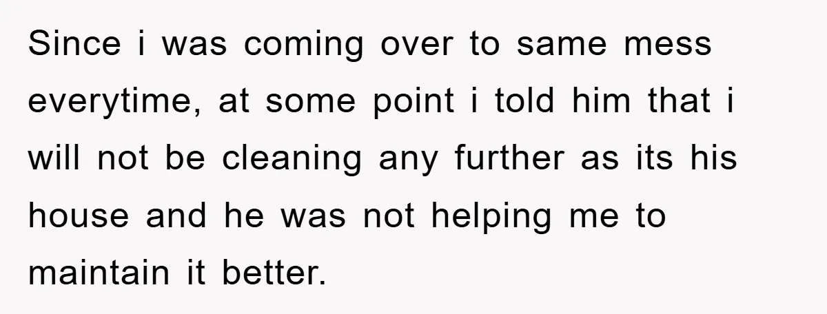 Since i was coming over to same mess everytime, at some point i told him that i will not be cleaning any further as its his house and he was...