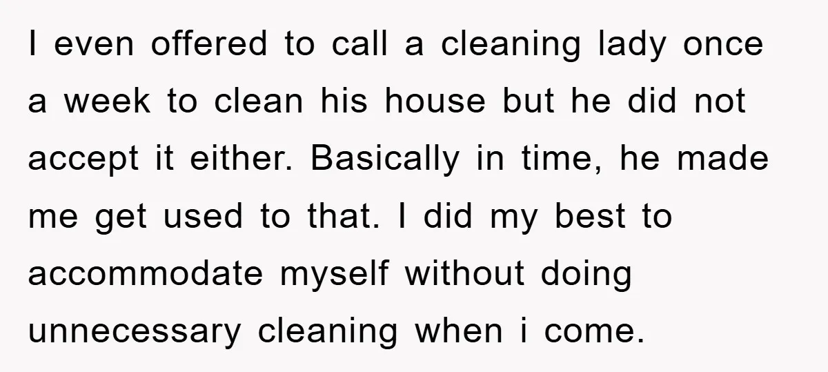 I even offered to call a cleaning lady once a week to clean his house but he did not accept it either. Basically in time, he made me get used...