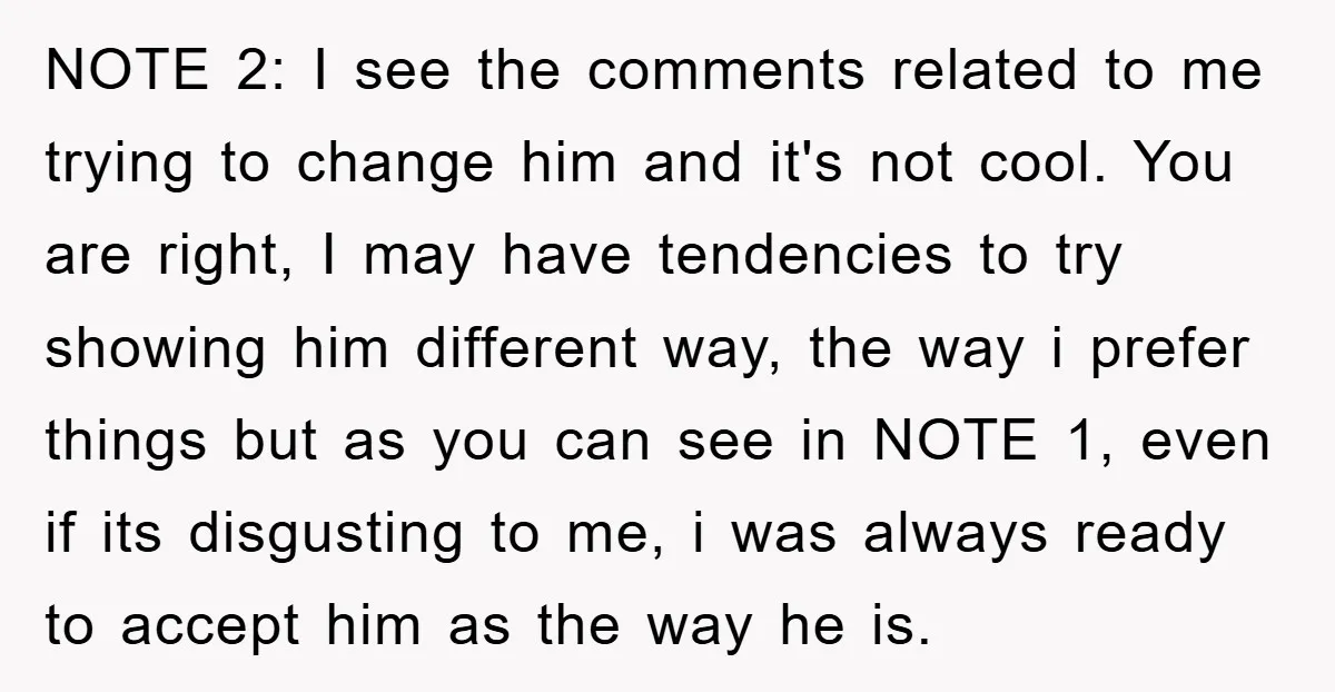 NOTE 2: I see the comments related to me trying to change him and it's not cool. You are right, I may have tendencies to try showing him different way,...