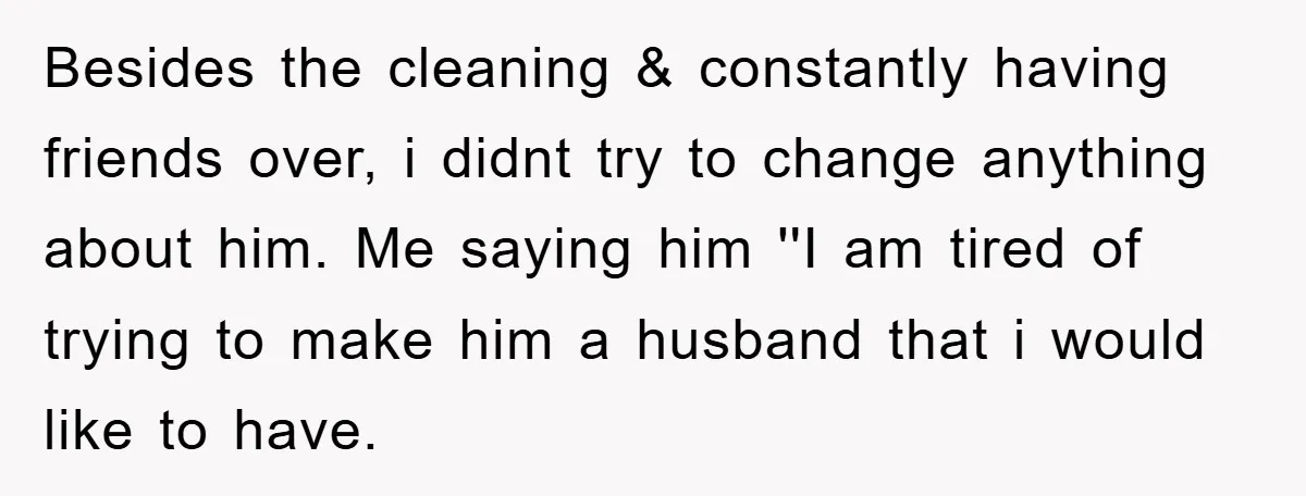 Besides the cleaning & constantly having friends over, i didnt try to change anything about him. Me saying him ''I am tired of trying to make him a husband that...