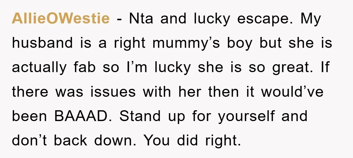 AllieOWestie − Nta and lucky escape. My husband is a right mummy’s boy but she is actually fab so I’m lucky she is so great. If there was issues with...