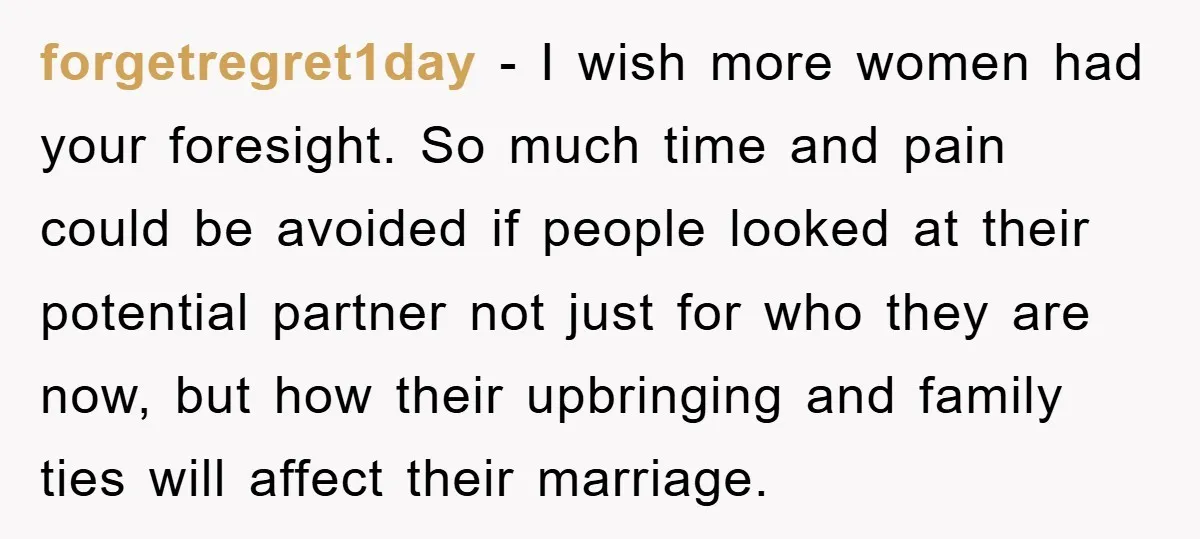 forgetregret1day − I wish more women had your foresight. So much time and pain could be avoided if people looked at their potential partner not just for who they are...