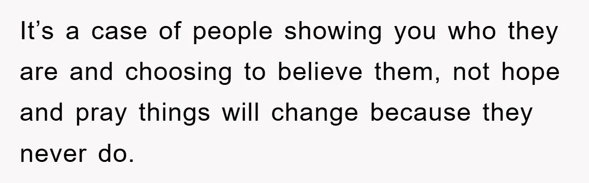 It’s a case of people showing you who they are and choosing to believe them, not hope and pray things will change because they never do.