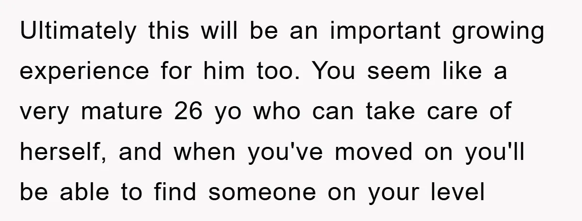 Ultimately this will be an important growing experience for him too. You seem like a very mature 26 yo who can take care of herself, and when you've moved on...