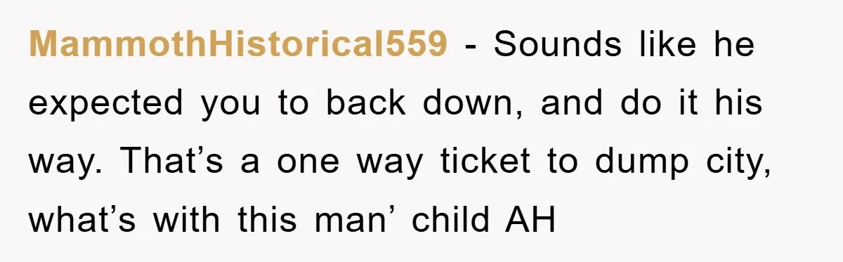 MammothHistorical559 − Sounds like he expected you to back down, and do it his way. That’s a one way ticket to dump city, what’s with this man’ child AH
