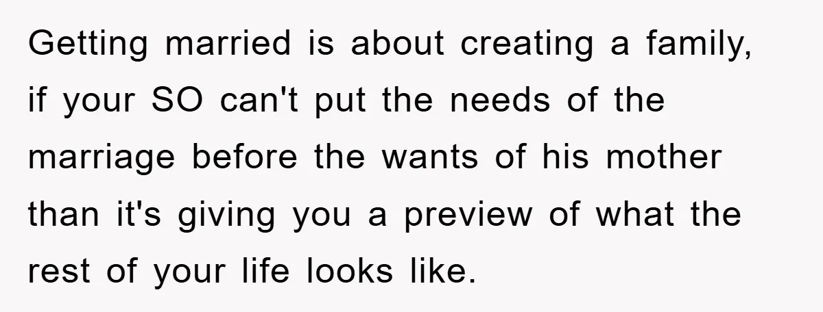 Getting married is about creating a family, if your SO can't put the needs of the marriage before the wants of his mother than it's giving you a preview of...