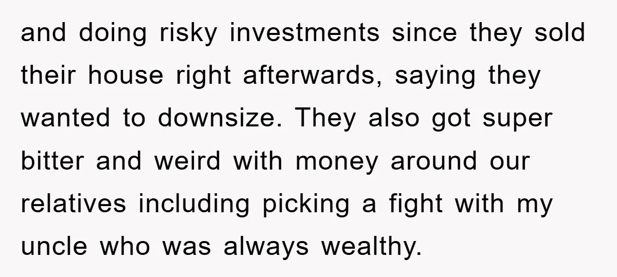 and doing risky investments since they sold their house right afterwards, saying they wanted to downsize. They also got super bitter and weird with money around our relatives including picking...