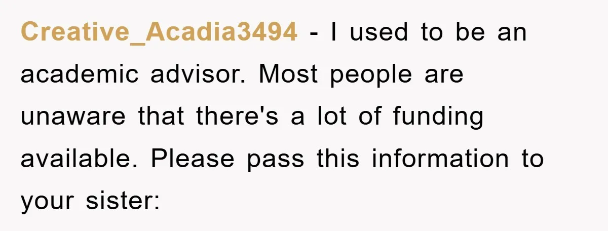Creative_Acadia3494 − I used to be an academic advisor. Most people are unaware that there's a lot of funding available. Please pass this information to your sister: