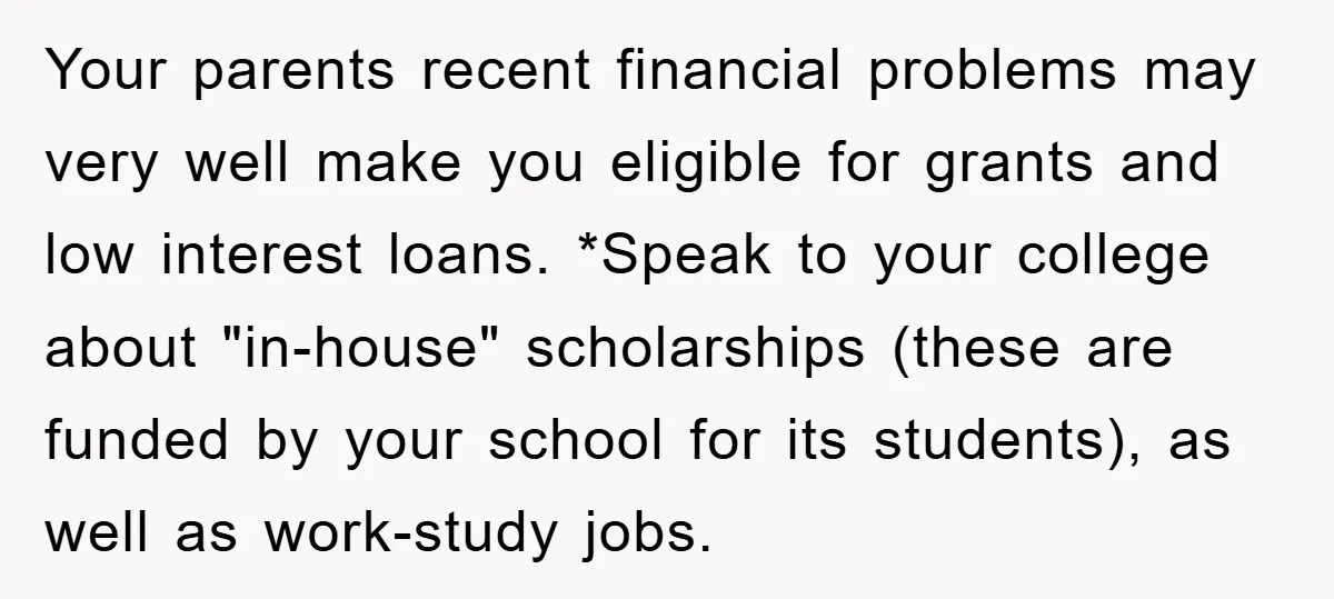 Your parents recent financial problems may very well make you eligible for grants and low interest loans. *Speak to your college about "in-house" scholarships (these are funded by your school...