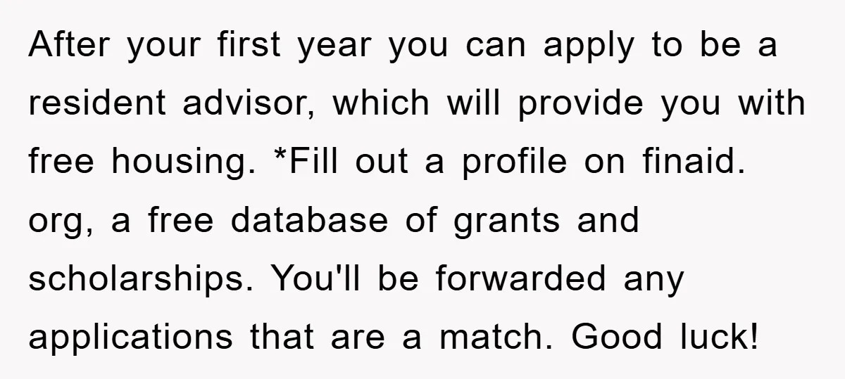 After your first year you can apply to be a resident advisor, which will provide you with free housing. *Fill out a profile on finaid. org, a free database of...