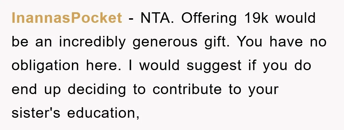 InannasPocket − NTA. Offering 19k would be an incredibly generous gift. You have no obligation here. I would suggest if you do end up deciding to contribute to your sister's...