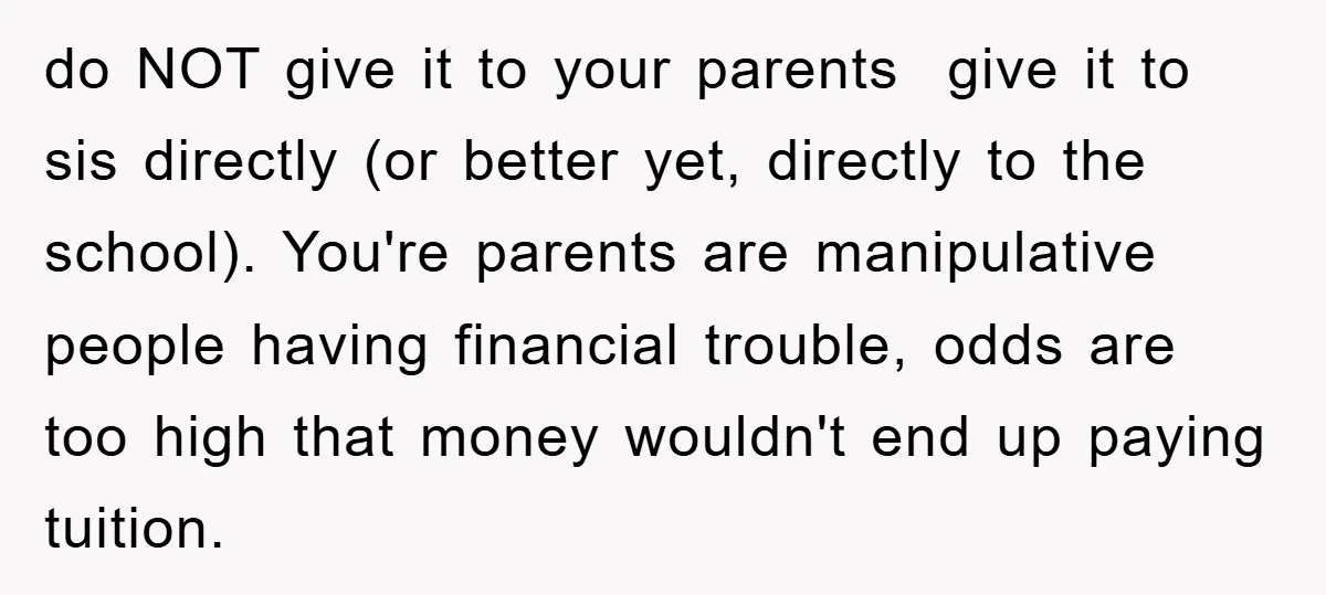 do NOT give it to your parents give it to sis directly (or better yet, directly to the school). You're parents are manipulative people having financial trouble, odds are too...