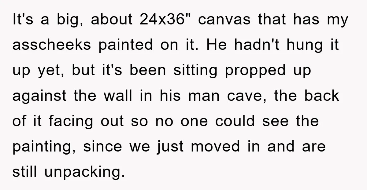 It's a big, about 24x36" canvas that has my asscheeks painted on it. He hadn't hung it up yet, but it's been sitting propped up against the wall in his...