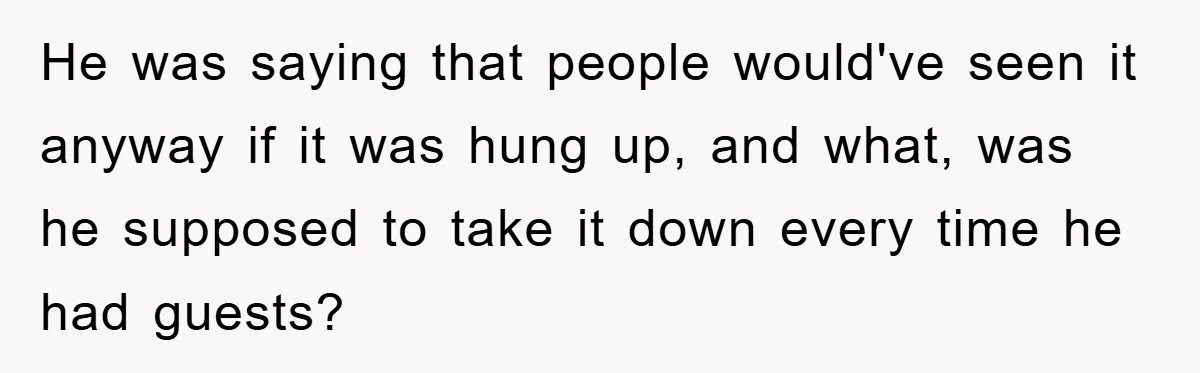 He was saying that people would've seen it anyway if it was hung up, and what, was he supposed to take it down every time he had guests?