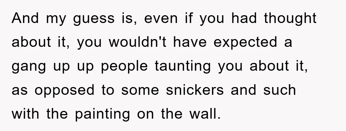 And my guess is, even if you had thought about it, you wouldn't have expected a gang up up people taunting you about it, as opposed to some snickers and...