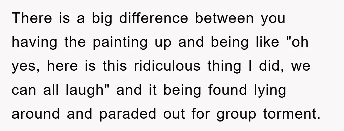 There is a big difference between you having the painting up and being like "oh yes, here is this ridiculous thing I did, we can all laugh" and it being...
