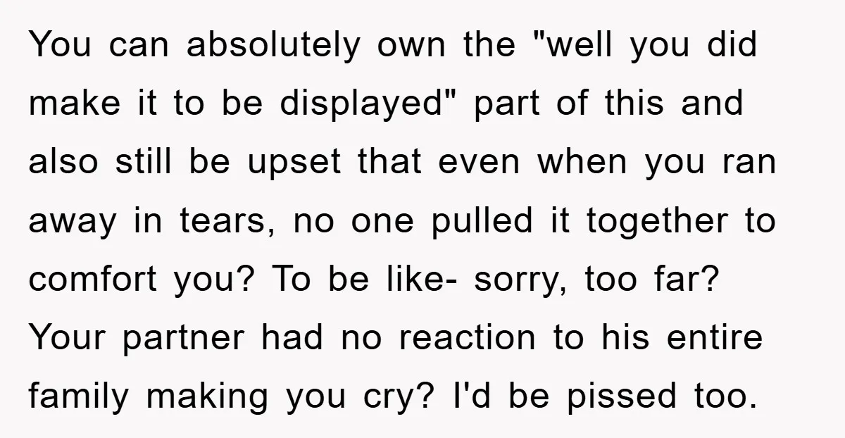 You can absolutely own the "well you did make it to be displayed" part of this and also still be upset that even when you ran away in tears, no...