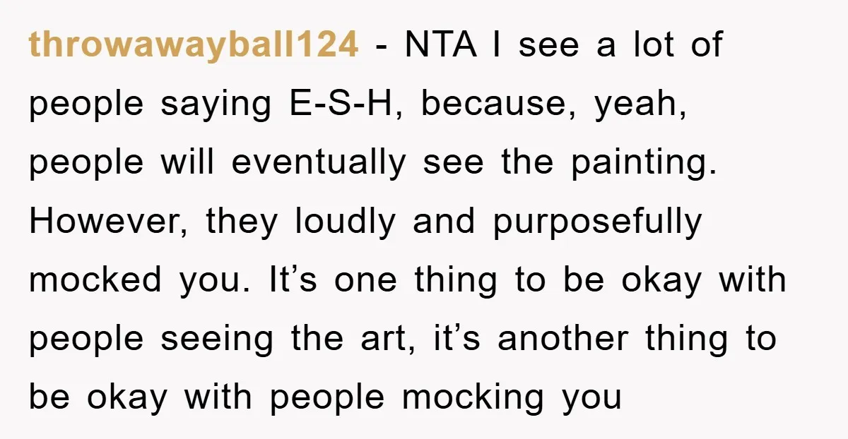 throwawayball124 − NTA I see a lot of people saying E-S-H, because, yeah, people will eventually see the painting. However, they loudly and purposefully mocked you. It’s one thing to...