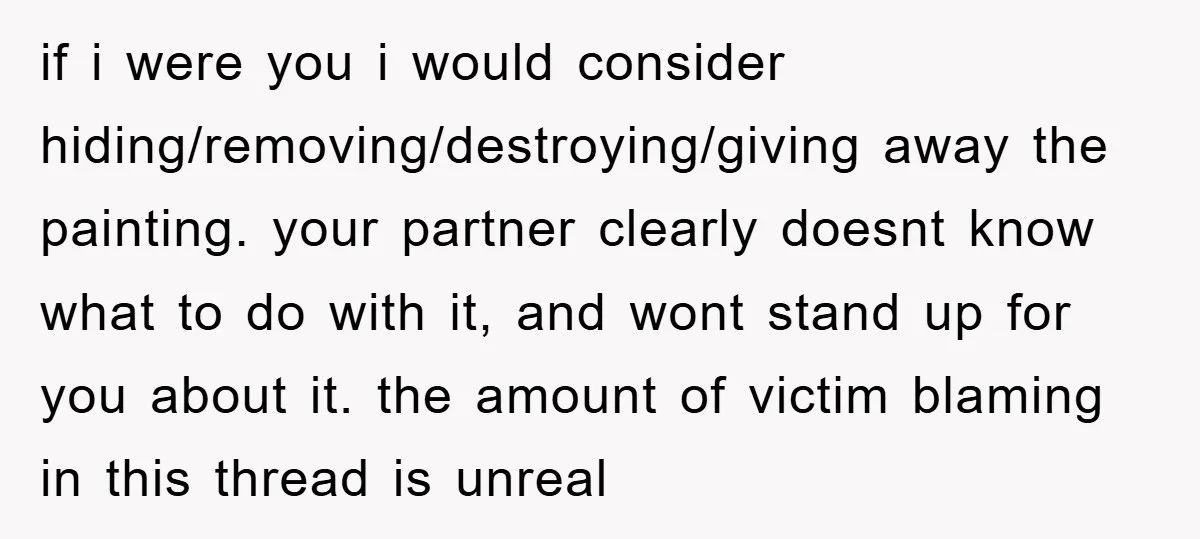 if i were you i would consider hiding/removing/destroying/giving away the painting. your partner clearly doesnt know what to do with it, and wont stand up for you about it. the...