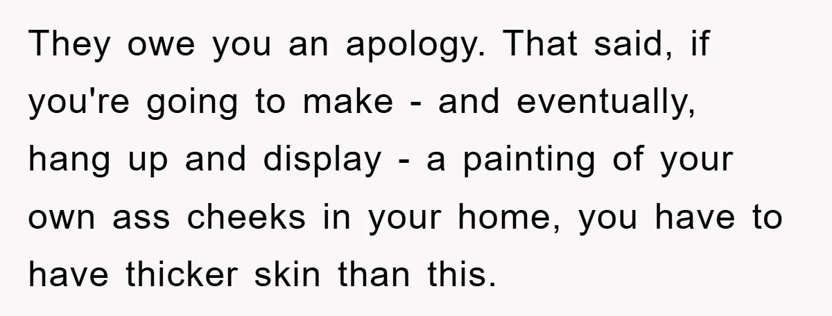 They owe you an apology. That said, if you're going to make - and eventually, hang up and display - a painting of your own ass cheeks in your home,...