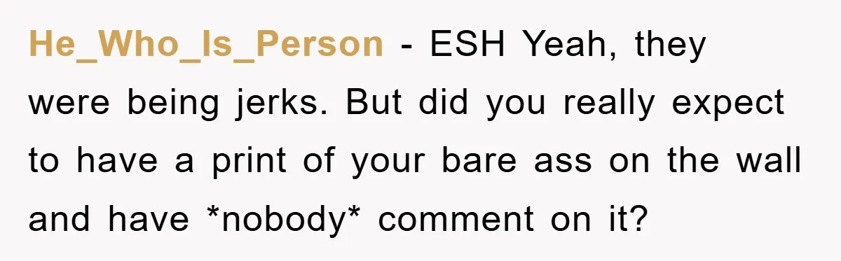 He_Who_Is_Person − ESH Yeah, they were being jerks. But did you really expect to have a print of your bare ass on the wall and have *nobody* comment on it?