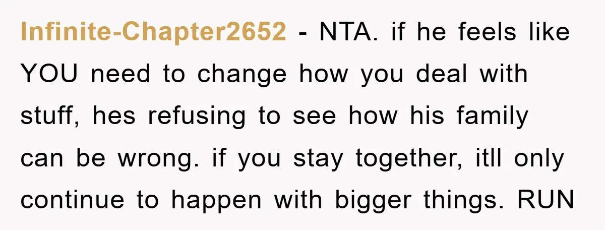 Infinite-Chapter2652 − NTA. if he feels like YOU need to change how you deal with stuff, hes refusing to see how his family can be wrong. if you stay together,...