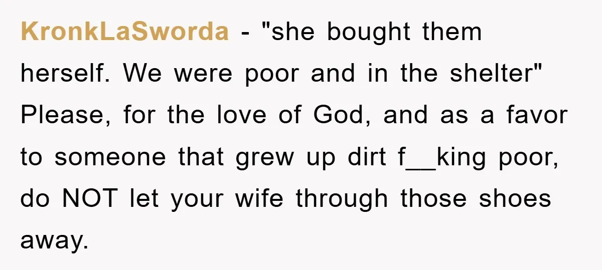 KronkLaSworda − "she bought them herself. We were poor and in the shelter" Please, for the love of God, and as a favor to someone that grew up dirt f__king...