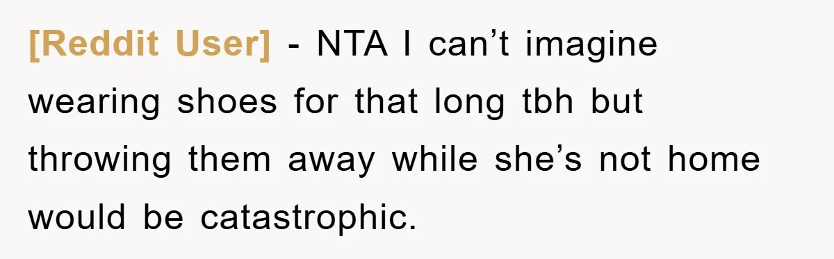 [Reddit User] − NTA I can’t imagine wearing shoes for that long tbh but throwing them away while she’s not home would be catastrophic.
