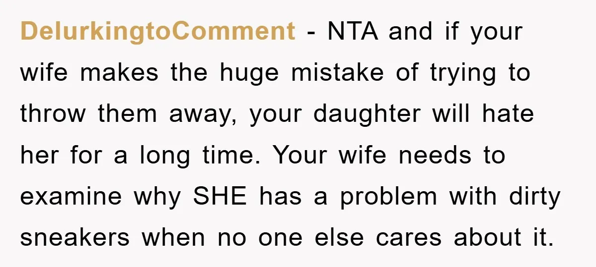 DelurkingtoComment − NTA and if your wife makes the huge mistake of trying to throw them away, your daughter will hate her for a long time. Your wife needs to...