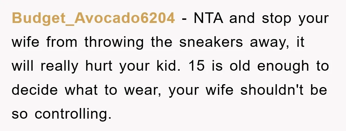 Budget_Avocado6204 − NTA and stop your wife from throwing the sneakers away, it will really hurt your kid. 15 is old enough to decide what to wear, your wife shouldn't...