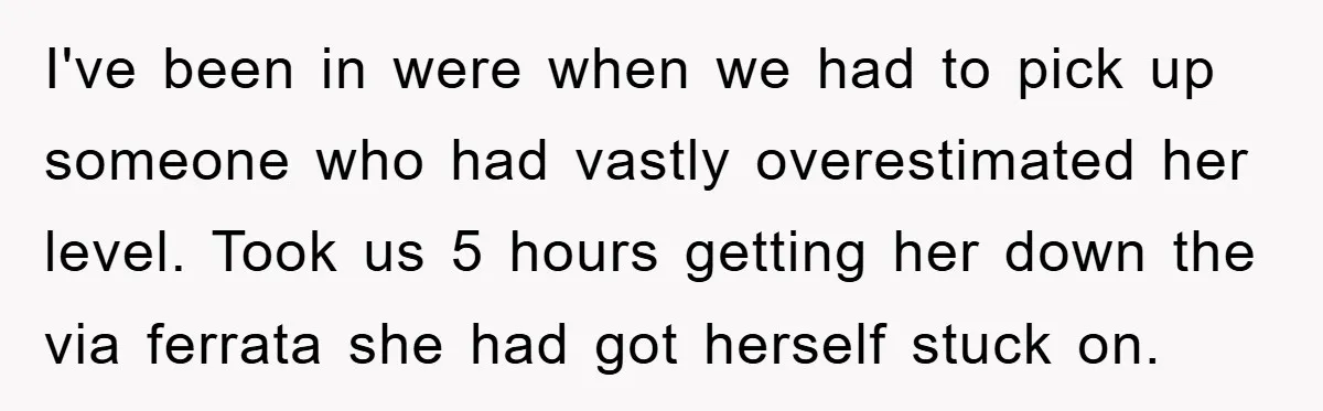 I've been in were when we had to pick up someone who had vastly overestimated her level. Took us 5 hours getting her down the via ferrata she had got...