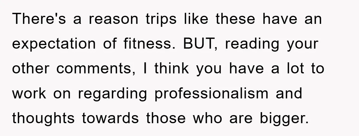 There's a reason trips like these have an expectation of fitness. BUT, reading your other comments, I think you have a lot to work on regarding professionalism and thoughts towards...