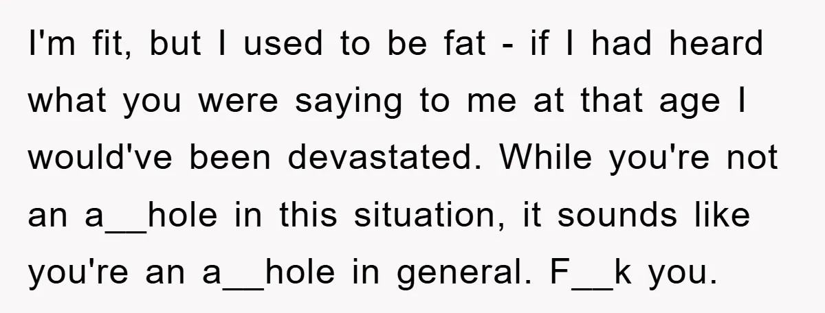 I'm fit, but I used to be fat - if I had heard what you were saying to me at that age I would've been devastated. While you're not an...