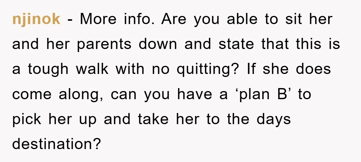njinok - More info. Are you able to sit her and her parents down and state that this is a tough walk with no quitting? If she does come along,...