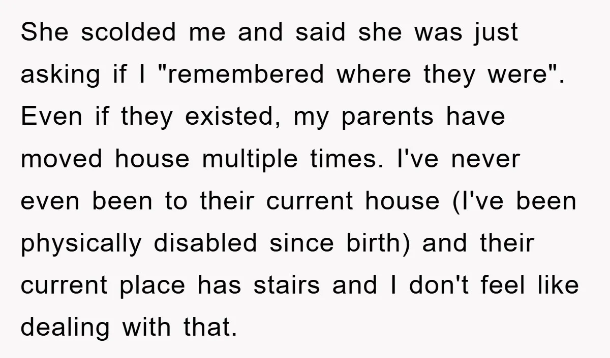 She scolded me and said she was just asking if I "remembered where they were". Even if they existed, my parents have moved house multiple times. I've never even been...