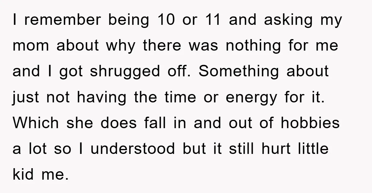 I remember being 10 or 11 and asking my mom about why there was nothing for me and I got shrugged off. Something about just not having the time or...